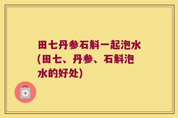 田七丹参石斛一起泡水(田七、丹参、石斛泡水的好处) 田七丹参石斛一起泡水(田七、丹参、石斛泡水的好处)