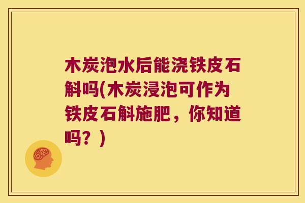木炭泡水后能浇铁皮石斛吗(木炭浸泡可作为铁皮石斛施肥，你知道吗？)