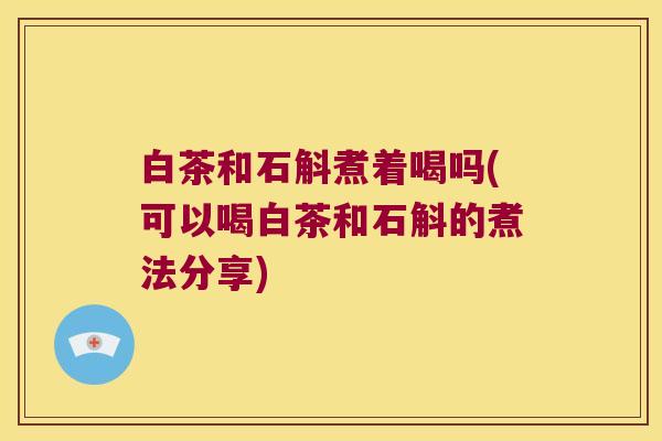 白茶和石斛煮着喝吗(可以喝白茶和石斛的煮法分享)