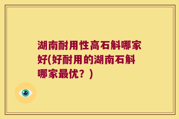 湖南耐用性高石斛哪家好(好耐用的湖南石斛哪家最优？)
