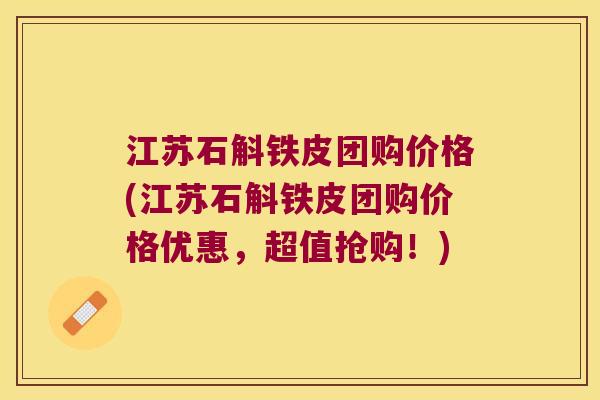 江苏石斛铁皮团购价格(江苏石斛铁皮团购价格优惠，超值抢购！)