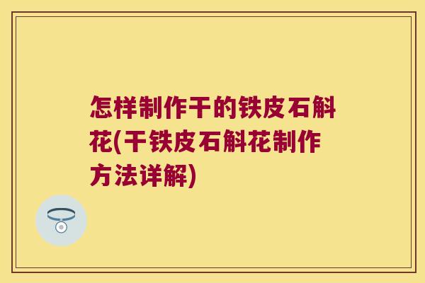 怎样制作干的铁皮石斛花(干铁皮石斛花制作方法详解)