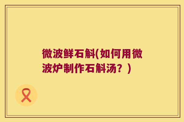 微波鲜石斛(如何用微波炉制作石斛汤?) 微波鲜石斛(如何用微波炉制作石斛汤?)