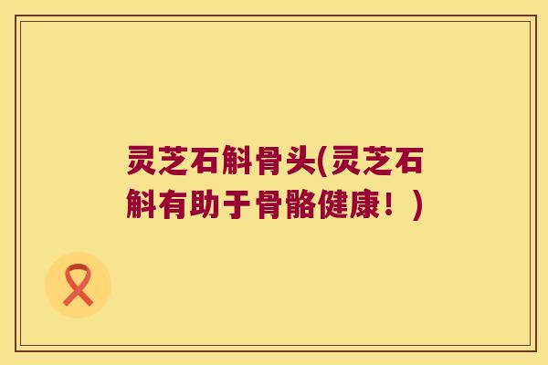 灵芝石斛骨头(灵芝石斛有助于骨骼健康！)