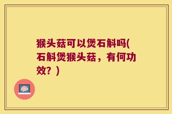 猴头菇可以煲石斛吗(石斛煲猴头菇，有何功效？)
