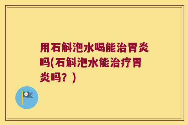 用石斛泡水喝能治胃炎吗(石斛泡水能治疗胃炎吗？)