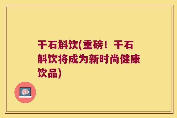 干石斛饮(重磅!干石斛饮将成为新时尚健康饮品) 干石斛饮(重磅!干石斛饮将成为新时尚健康饮品)