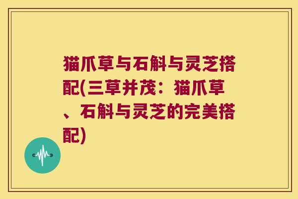 猫爪草与石斛与灵芝搭配(三草并茂：猫爪草、石斛与灵芝的完美搭配)