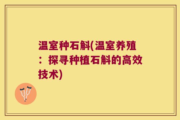 温室种石斛(温室养殖:探寻种植石斛的高效技术) 温室种石斛(温室养殖:探寻种植石斛的高效技术)