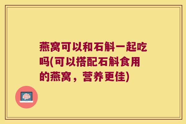 燕窝可以和石斛一起吃吗(可以搭配石斛食用的燕窝，营养更佳)