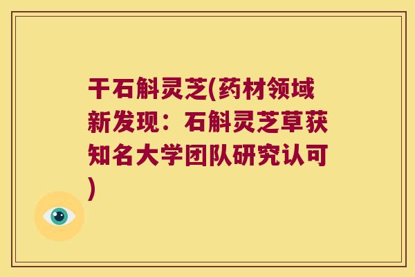 干石斛灵芝(药材领域新发现:石斛灵芝草获知名大学团队研究认可) 干石斛灵芝(药材领域新发现:石斛灵芝草获知名大学团队研究认可)