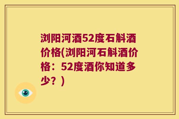 浏阳河酒52度石斛酒价格(浏阳河石斛酒价格：52度酒你知道多少？)