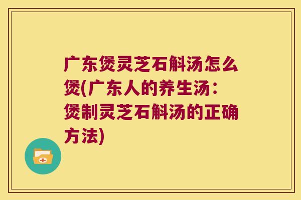 广东煲灵芝石斛汤怎么煲(广东人的养生汤：煲制灵芝石斛汤的正确方法)