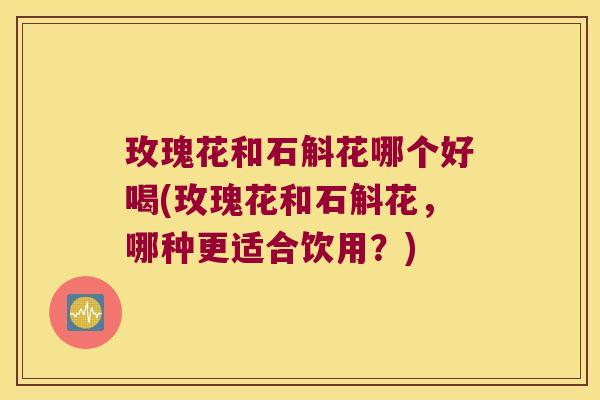 玫瑰花和石斛花哪个好喝(玫瑰花和石斛花，哪种更适合饮用？)