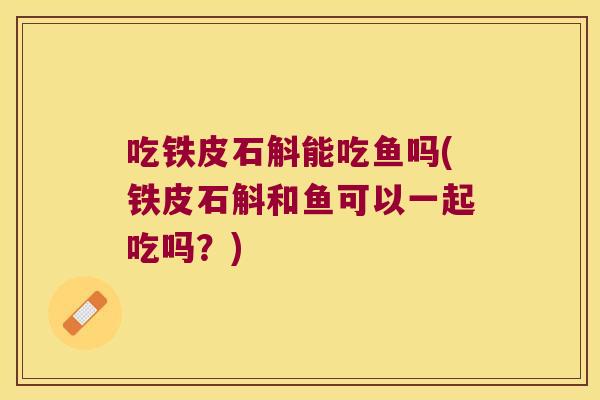 吃铁皮石斛能吃鱼吗(铁皮石斛和鱼可以一起吃吗?) 吃铁皮石斛能吃鱼吗(铁皮石斛和鱼可以一起吃吗?)