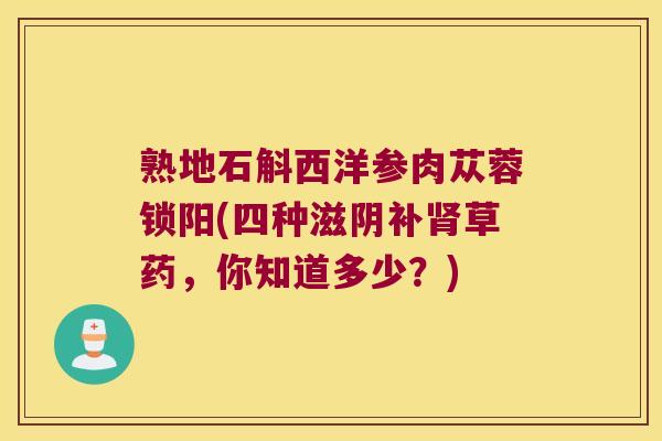 熟地石斛西洋参肉苁蓉锁阳(四种滋阴补肾草药，你知道多少？)