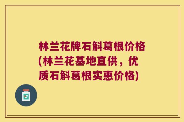 林兰花牌石斛葛根价格(林兰花基地直供，优质石斛葛根实惠价格)