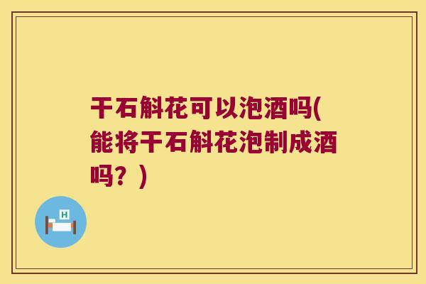 干石斛花可以泡酒吗(能将干石斛花泡制成酒吗？)
