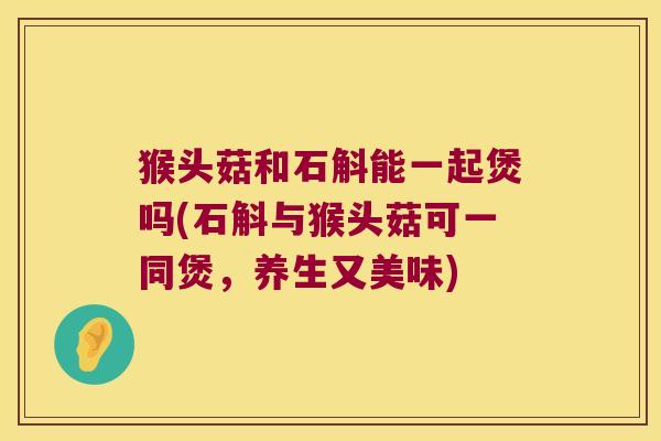 猴头菇和石斛能一起煲吗(石斛与猴头菇可一同煲，养生又美味)