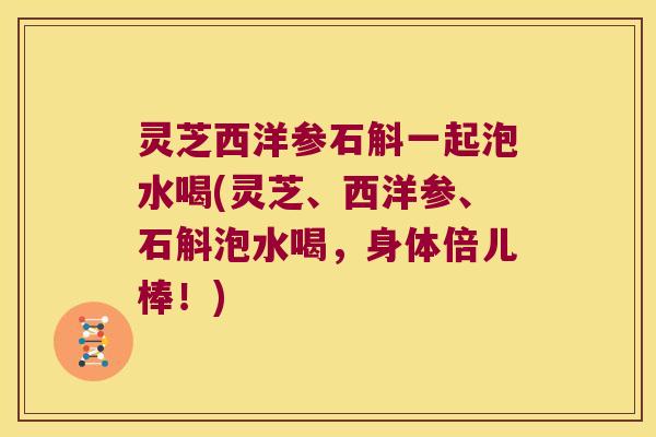 灵芝西洋参石斛一起泡水喝(灵芝、西洋参、石斛泡水喝，身体倍儿棒！)
