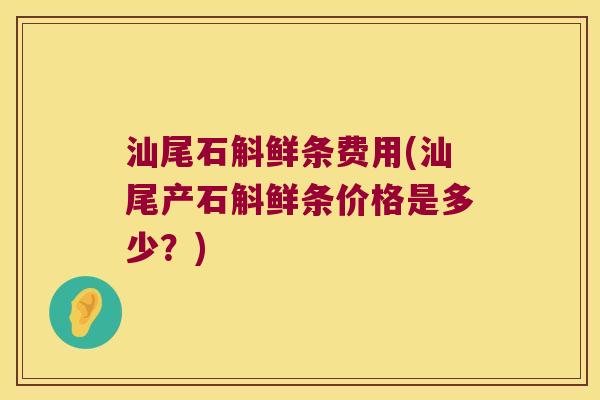 汕尾石斛鲜条费用(汕尾产石斛鲜条价格是多少？)