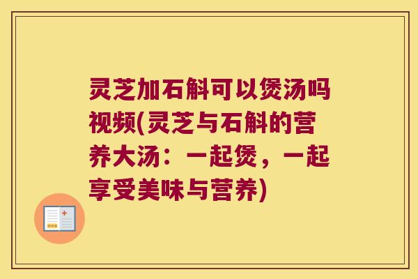 灵芝加石斛可以煲汤吗视频(灵芝与石斛的营养大汤：一起煲，一起享受美味与营养)