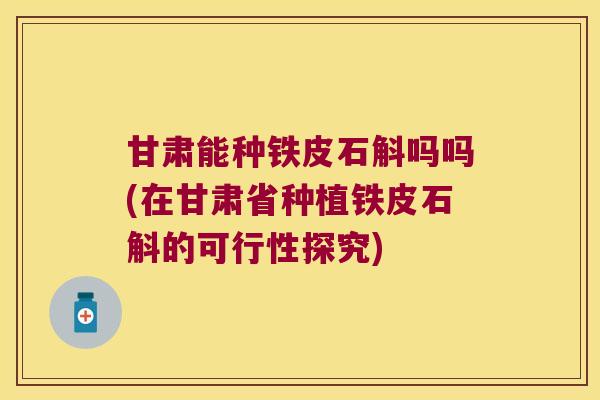 甘肃能种铁皮石斛吗吗(在甘肃省种植铁皮石斛的可行性探究)