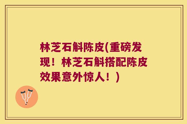 林芝石斛陈皮(重磅发现！林芝石斛搭配陈皮效果意外惊人！)