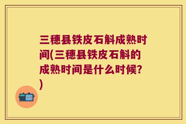 三穗县铁皮石斛成熟时间(三穗县铁皮石斛的成熟时间是什么时候？)