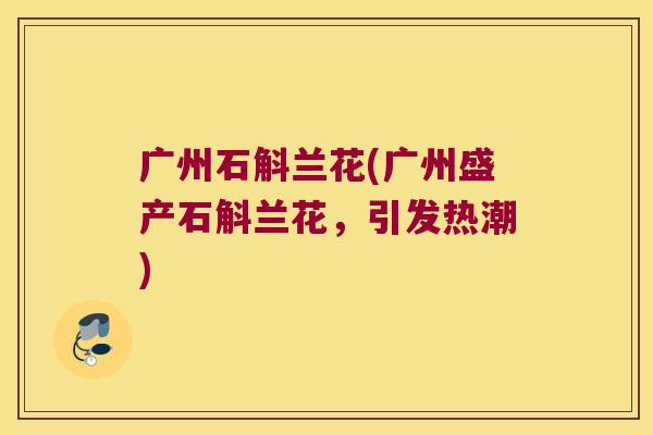 广州石斛兰花(广州盛产石斛兰花，引发热潮)
