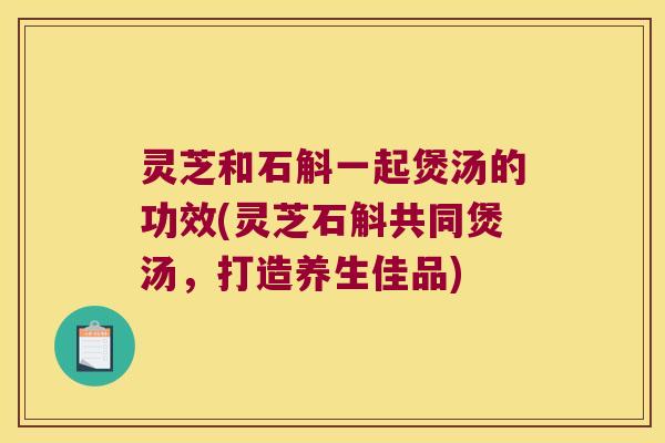 灵芝和石斛一起煲汤的功效(灵芝石斛共同煲汤，打造养生佳品)