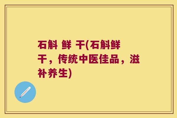 石斛 鲜 干(石斛鲜干，传统中医佳品，滋补养生)