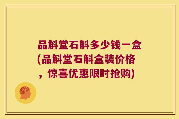 品斛堂石斛多少钱一盒(品斛堂石斛盒装价格，惊喜优惠限时抢购)