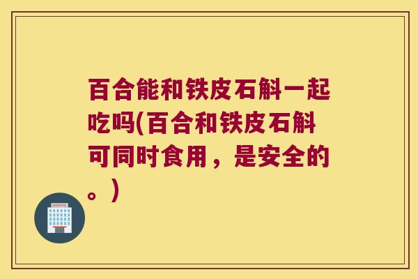 百合能和铁皮石斛一起吃吗(百合和铁皮石斛可同时食用，是安全的。)
