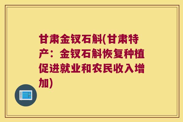 甘肃金钗石斛(甘肃特产：金钗石斛恢复种植促进就业和农民收入增加)