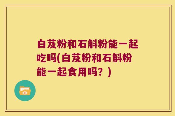 白芨粉和石斛粉能一起吃吗(白芨粉和石斛粉能一起食用吗？)