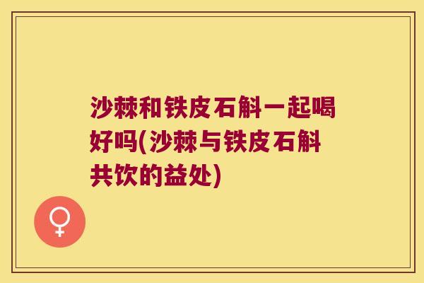 沙棘和铁皮石斛一起喝好吗(沙棘与铁皮石斛共饮的益处)