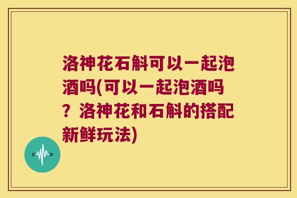洛神花石斛可以一起泡酒吗(可以一起泡酒吗？洛神花和石斛的搭配新鲜玩法)