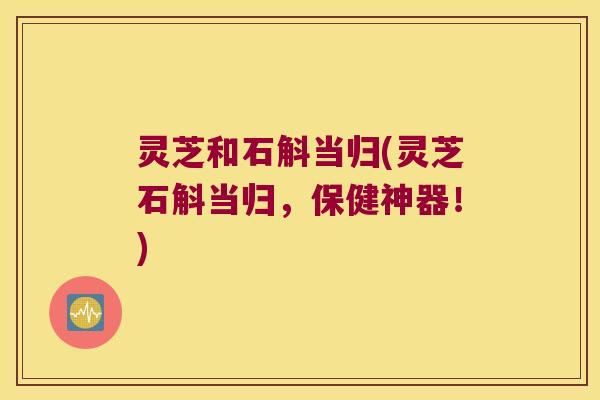 灵芝和石斛当归(灵芝石斛当归，保健神器！)