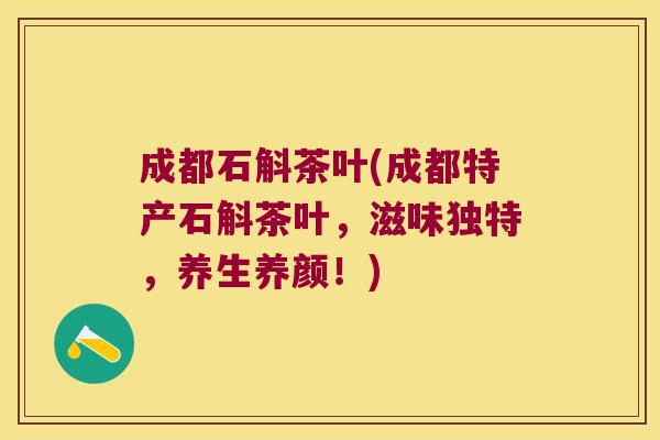 成都石斛茶叶(成都特产石斛茶叶，滋味独特，养生养颜！)