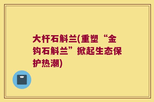 大杆石斛兰(重塑“金钩石斛兰”掀起生态保护热潮)