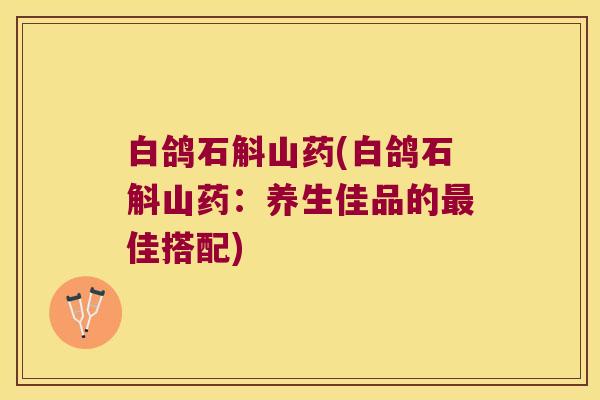 白鸽石斛山药(白鸽石斛山药:养生佳品的佳搭配) 白鸽石斛山药(白鸽石斛山药:养生佳品的佳搭配)