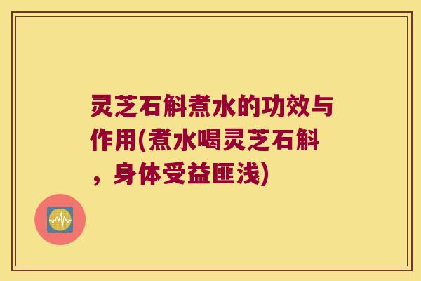 灵芝石斛煮水的功效与作用(煮水喝灵芝石斛，身体受益匪浅)