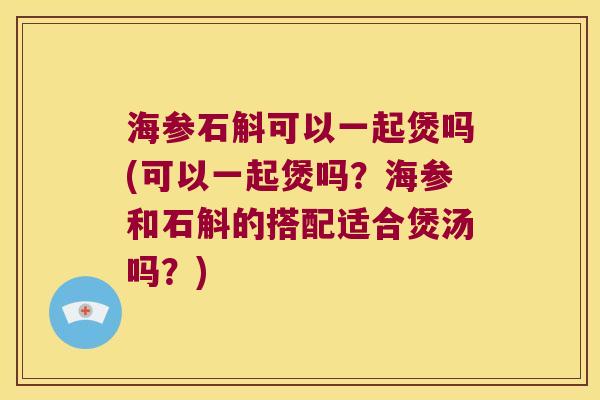 海参石斛可以一起煲吗(可以一起煲吗？海参和石斛的搭配适合煲汤吗？)