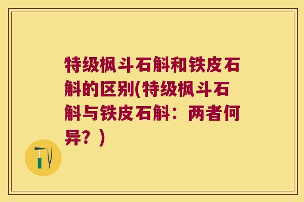 特级枫斗石斛和铁皮石斛的区别(特级枫斗石斛与铁皮石斛：两者何异？)