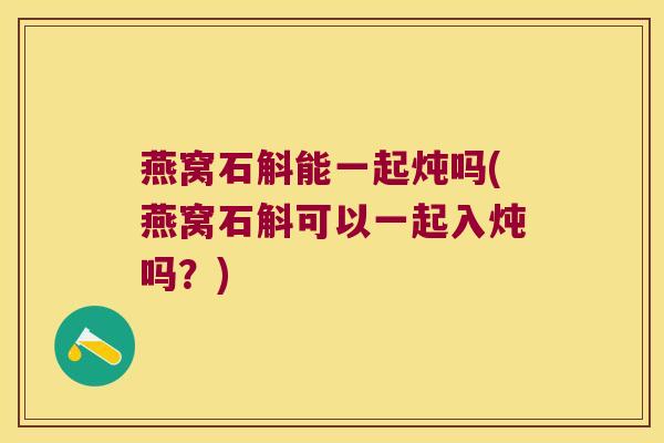 燕窝石斛能一起炖吗(燕窝石斛可以一起入炖吗？)