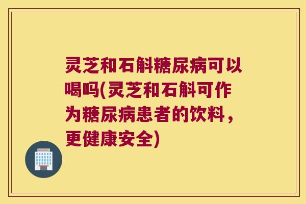 灵芝和石斛糖尿病可以喝吗(灵芝和石斛可作为糖尿病患者的饮料，更健康安全)