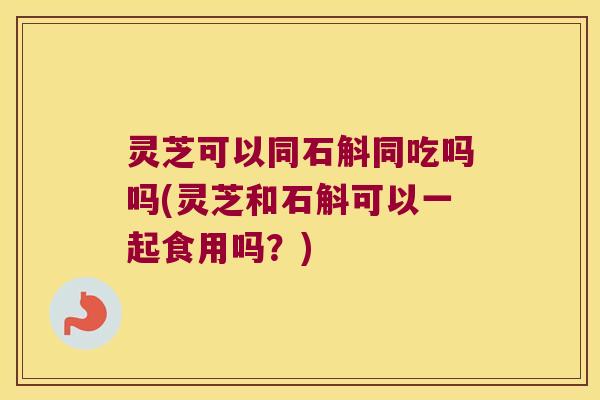 灵芝可以同石斛同吃吗吗(灵芝和石斛可以一起食用吗？)