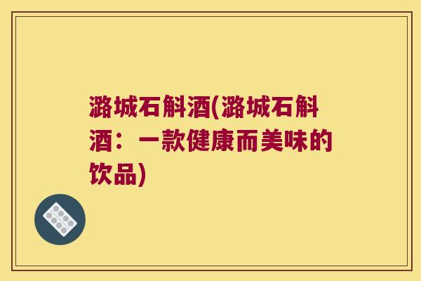 潞城石斛酒(潞城石斛酒：一款健康而美味的饮品)