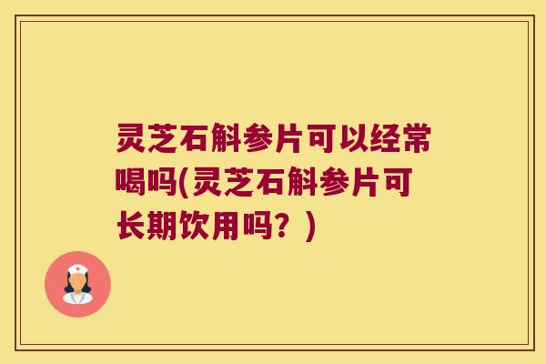灵芝石斛参片可以经常喝吗(灵芝石斛参片可长期饮用吗？)